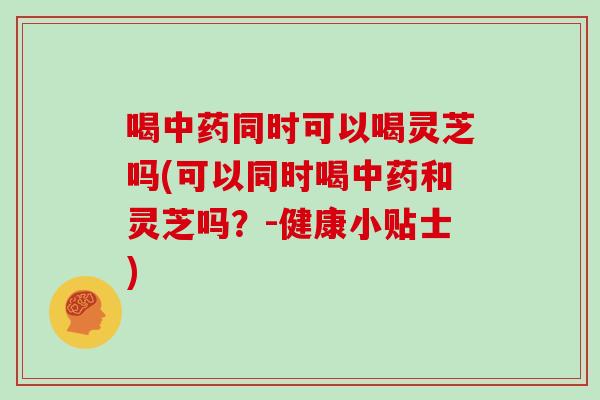 喝同时可以喝灵芝吗(可以同时喝和灵芝吗？-健康小贴士)