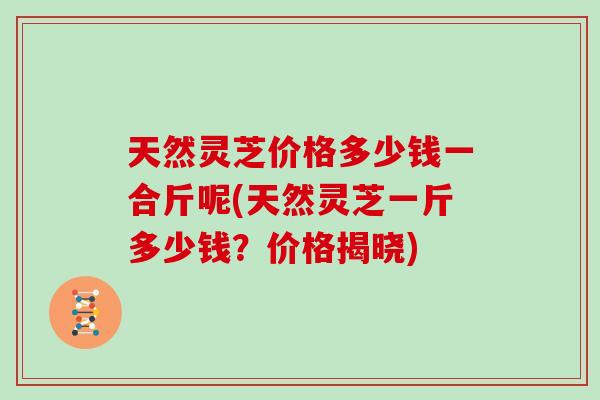 天然灵芝价格多少钱一合斤呢(天然灵芝一斤多少钱？价格揭晓)