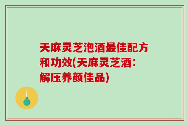 天麻灵芝泡酒佳配方和功效(天麻灵芝酒：解压养颜佳品)