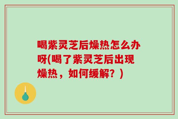 喝紫灵芝后燥热怎么办呀(喝了紫灵芝后出现燥热，如何缓解？)