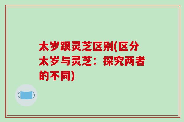 太岁跟灵芝区别(区分太岁与灵芝:探究两者的不同) 太岁跟灵芝区别(区分太岁与灵芝:探究两者的不同)