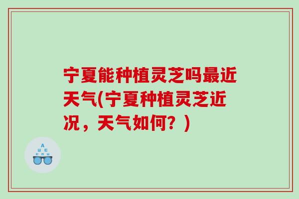 宁夏能种植灵芝吗近天气(宁夏种植灵芝近况,天气如何?) 宁夏能种植灵芝吗近天气(宁夏种植灵芝近况,天气如何?)