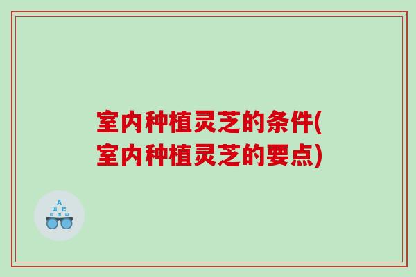 室内种植灵芝的条件(室内种植灵芝的要点) 室内种植灵芝的条件(室内种植灵芝的要点)