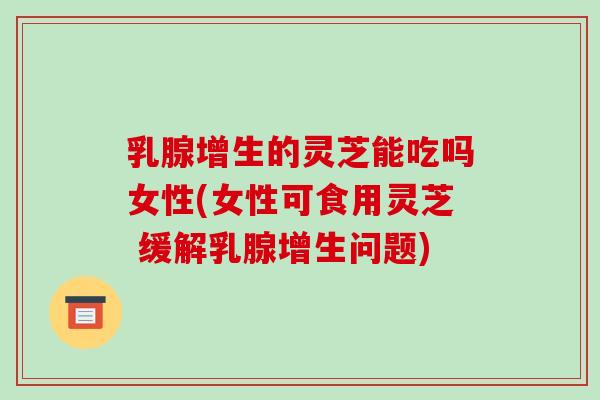 乳腺增生的灵芝能吃吗女性(女性可食用灵芝 缓解乳腺增生问题) 乳腺增生的灵芝能吃吗女性(女性可食用灵芝 缓解乳腺增生问题)