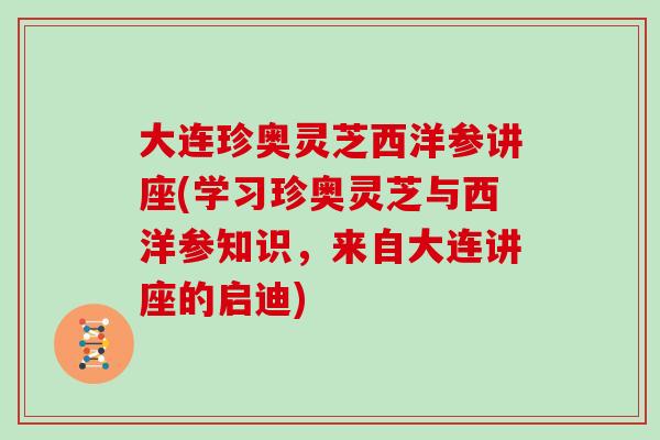 大连珍奥灵芝西洋参讲座(学习珍奥灵芝与西洋参知识，来自大连讲座的启迪)