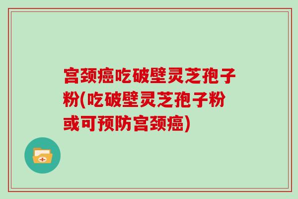 宫颈吃破壁灵芝孢子粉(吃破壁灵芝孢子粉或可宫颈)