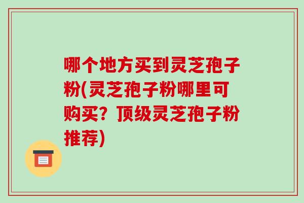 哪个地方买到灵芝孢子粉(灵芝孢子粉哪里可购买？灵芝孢子粉推荐)