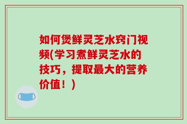 如何煲鲜灵芝水窍门视频(学习煮鲜灵芝水的技巧,提取大的营养价值!) 如何煲鲜灵芝水窍门视频(学习煮鲜灵芝水的技巧,提取大的营养价值!)