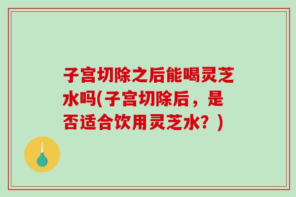 子宫切除之后能喝灵芝水吗(子宫切除后，是否适合饮用灵芝水？)