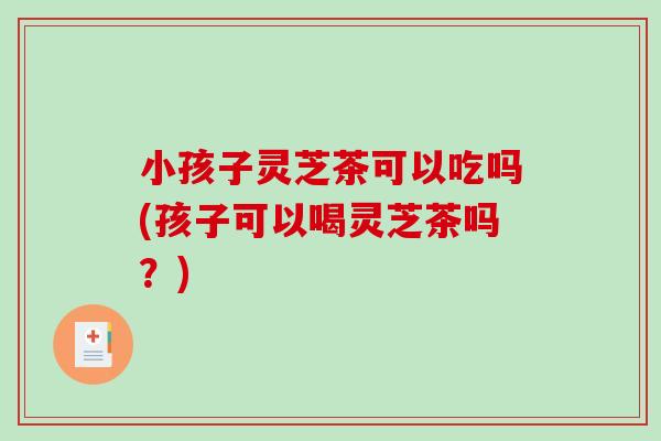 小孩子灵芝茶可以吃吗(孩子可以喝灵芝茶吗？)
