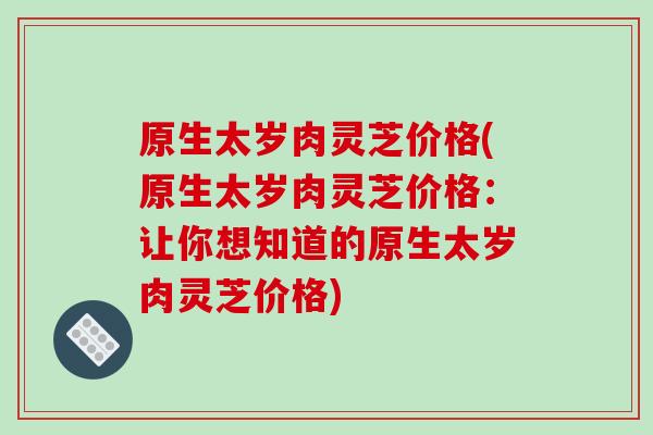 原生太岁肉灵芝价格(原生太岁肉灵芝价格：让你想知道的原生太岁肉灵芝价格)