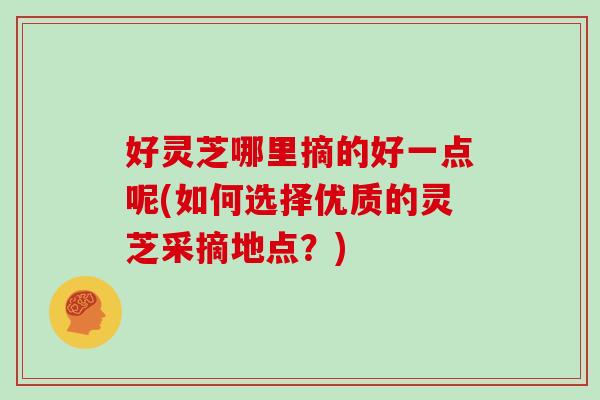 好灵芝哪里摘的好一点呢(如何选择优质的灵芝采摘地点？)