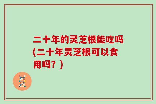 二十年的灵芝根能吃吗(二十年灵芝根可以食用吗？)