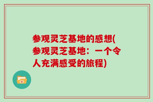 参观灵芝基地的感想(参观灵芝基地：一个令人充满感受的旅程)