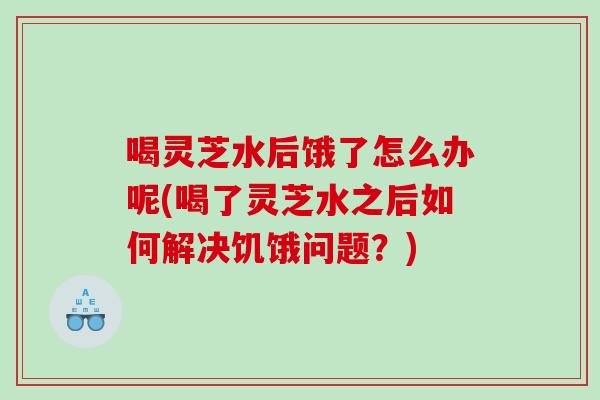 喝灵芝水后饿了怎么办呢(喝了灵芝水之后如何解决饥饿问题？)