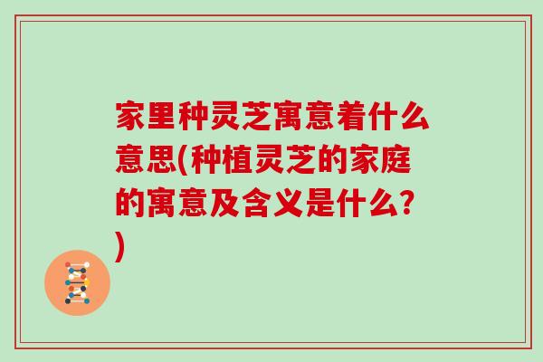 家里种灵芝寓意着什么意思(种植灵芝的家庭的寓意及含义是什么？)