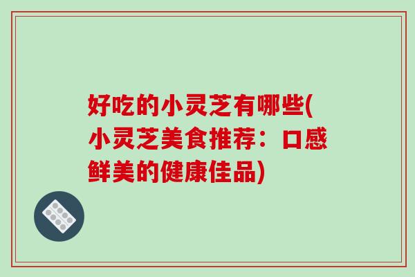 好吃的小灵芝有哪些(小灵芝美食推荐：口感鲜美的健康佳品)