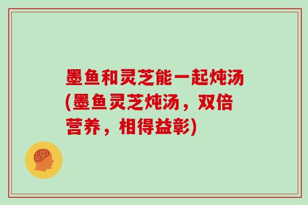 墨鱼和灵芝能一起炖汤(墨鱼灵芝炖汤，双倍营养，相得益彰)