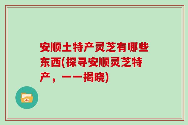 安顺土特产灵芝有哪些东西(探寻安顺灵芝特产，一一揭晓)