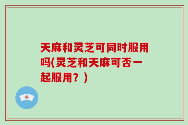 天麻和灵芝可同时服用吗(灵芝和天麻可否一起服用？)