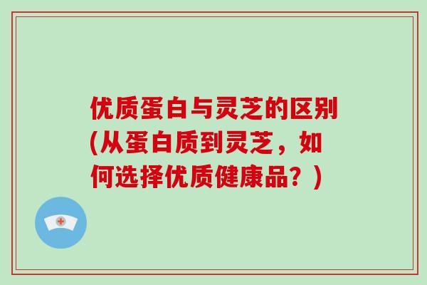 优质蛋白与灵芝的区别(从蛋白质到灵芝，如何选择优质健康品？)