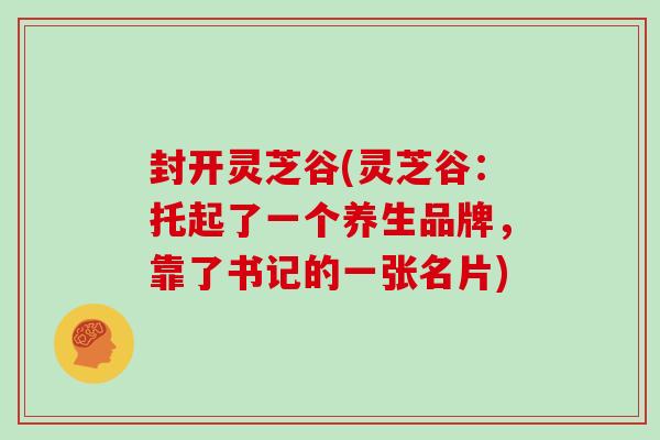 封开灵芝谷(灵芝谷：托起了一个养生品牌，靠了书记的一张名片)