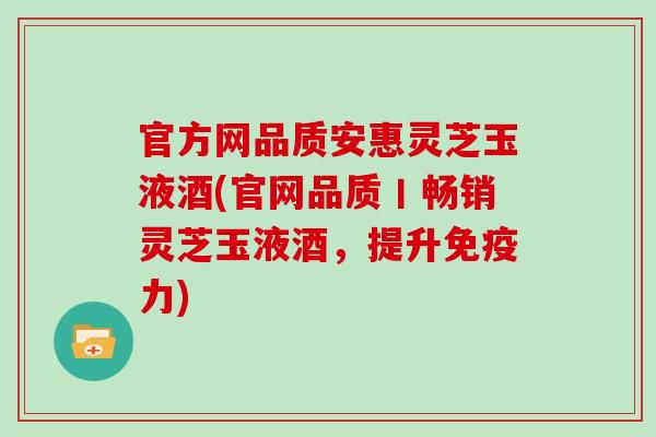 官方网品质安惠灵芝玉液酒(官网品质丨畅销灵芝玉液酒，提升免疫力)