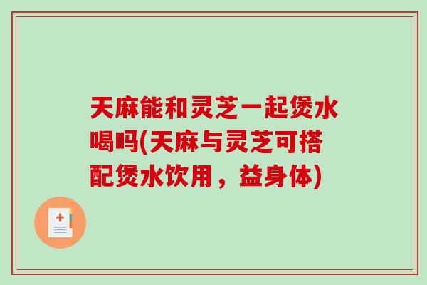 天麻能和灵芝一起煲水喝吗(天麻与灵芝可搭配煲水饮用，益身体)