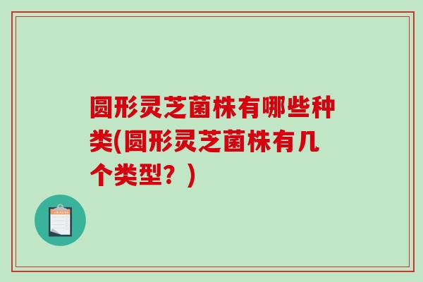 圆形灵芝菌株有哪些种类(圆形灵芝菌株有几个类型？)