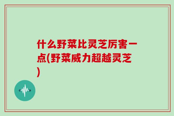 什么野菜比灵芝厉害一点(野菜威力超越灵芝)