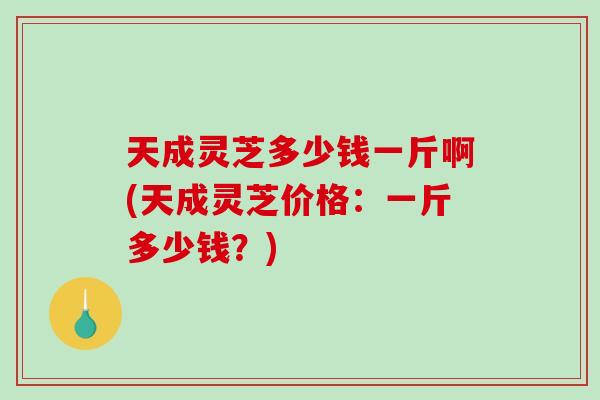 天成灵芝多少钱一斤啊(天成灵芝价格：一斤多少钱？)