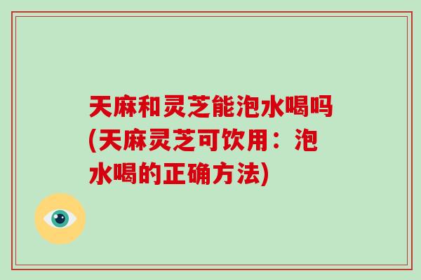 天麻和灵芝能泡水喝吗(天麻灵芝可饮用：泡水喝的正确方法)