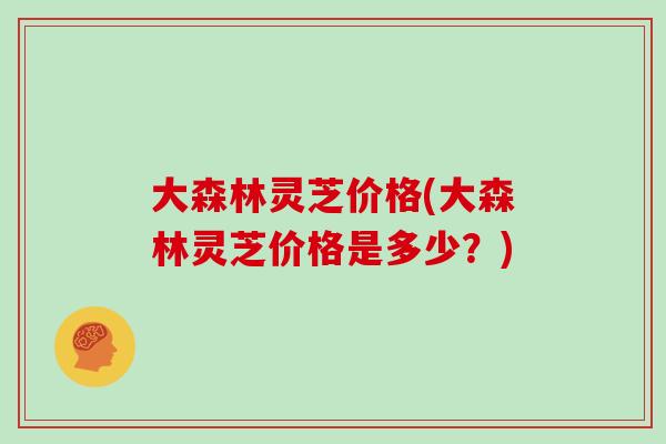 大森林灵芝价格(大森林灵芝价格是多少?) 大森林灵芝价格(大森林灵芝价格是多少?)