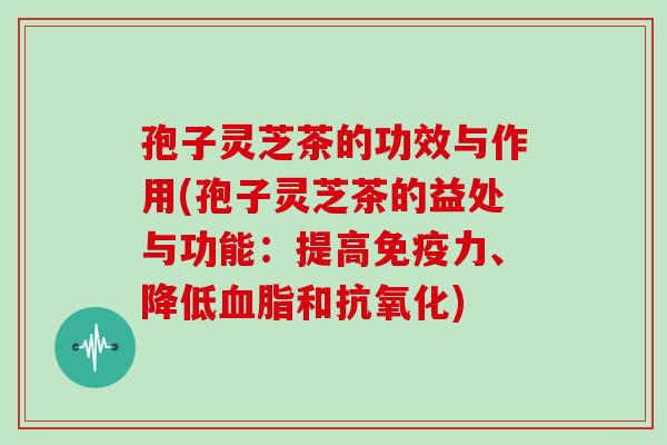 孢子灵芝茶的功效与作用(孢子灵芝茶的益处与功能:提高免疫力、降低和) 孢子灵芝茶的功效与作用(孢子灵芝茶的益处与功能:提高免疫力、降低和)