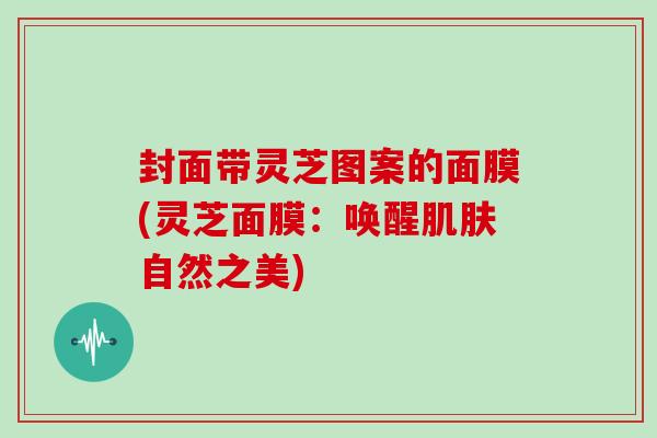 封面带灵芝图案的面膜(灵芝面膜:唤醒自然之美) 封面带灵芝图案的面膜(灵芝面膜:唤醒自然之美)