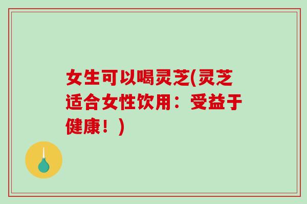 女生可以喝灵芝(灵芝适合女性饮用:受益于健康!) 女生可以喝灵芝(灵芝适合女性饮用:受益于健康!)