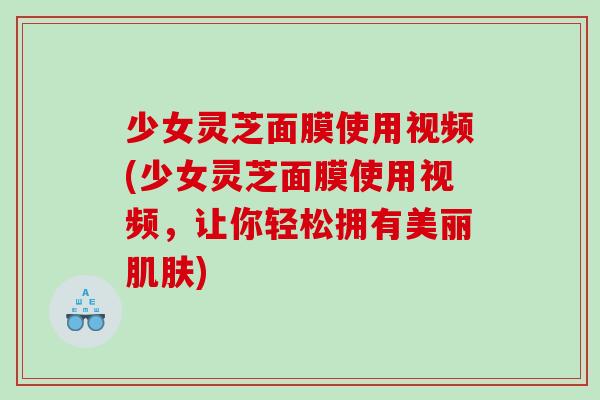少女灵芝面膜使用视频(少女灵芝面膜使用视频，让你轻松拥有美丽)