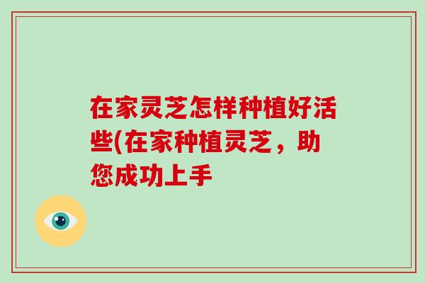 在家灵芝怎样种植好活些(在家种植灵芝，助您成功上手