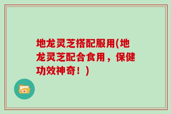 地龙灵芝搭配服用(地龙灵芝配合食用,保健功效神奇!) 地龙灵芝搭配服用(地龙灵芝配合食用,保健功效神奇!)