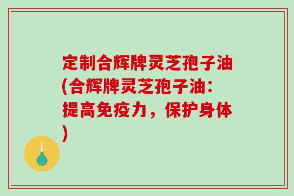 定制合辉牌灵芝孢子油(合辉牌灵芝孢子油：提高免疫力，保护身体)