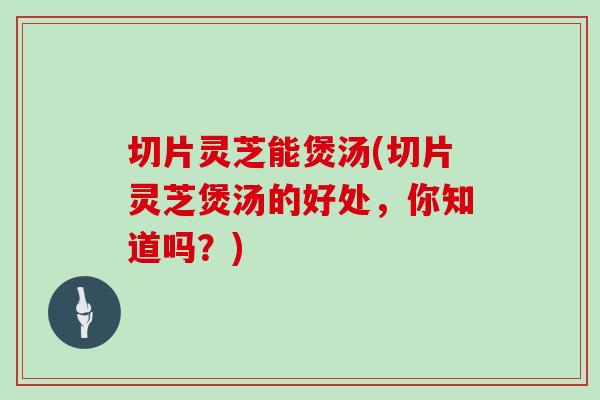 切片灵芝能煲汤(切片灵芝煲汤的好处，你知道吗？)