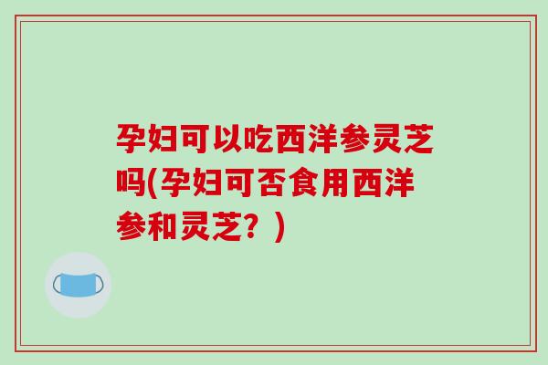 孕妇可以吃西洋参灵芝吗(孕妇可否食用西洋参和灵芝?) 孕妇可以吃西洋参灵芝吗(孕妇可否食用西洋参和灵芝?)