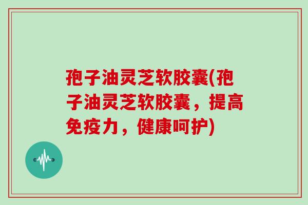 孢子油灵芝软胶囊(孢子油灵芝软胶囊，提高免疫力，健康呵护)