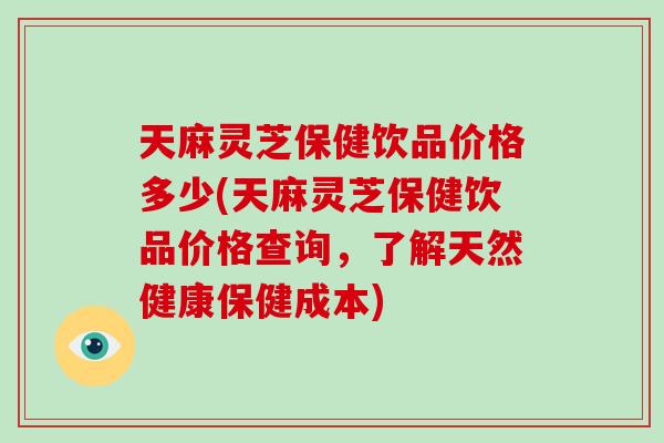 天麻灵芝保健饮品价格多少(天麻灵芝保健饮品价格查询,了解天然健康保健成本) 天麻灵芝保健饮品价格多少(天麻灵芝保健饮品价格查询,了解天然健康保健成本)