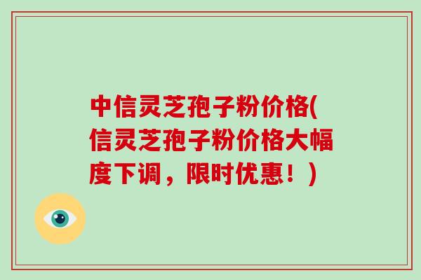 中信灵芝孢子粉价格(信灵芝孢子粉价格大幅度下调,限时优惠!) 中信灵芝孢子粉价格(信灵芝孢子粉价格大幅度下调,限时优惠!)
