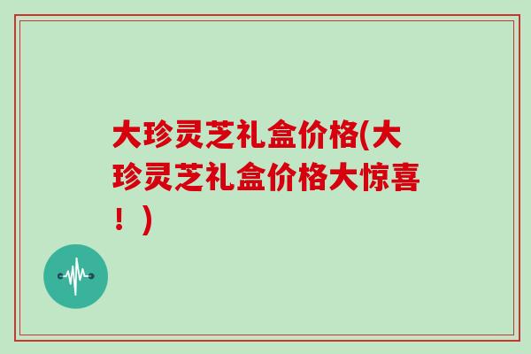 大珍灵芝礼盒价格(大珍灵芝礼盒价格大惊喜!) 大珍灵芝礼盒价格(大珍灵芝礼盒价格大惊喜!)