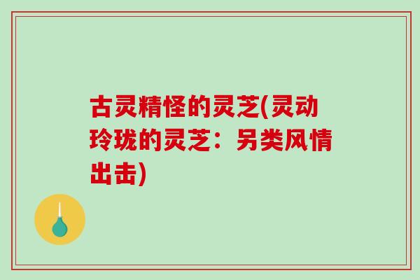 古灵精怪的灵芝(灵动玲珑的灵芝：另类风情出击)