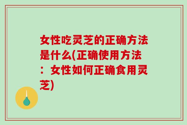 女性吃灵芝的正确方法是什么(正确使用方法：女性如何正确食用灵芝)