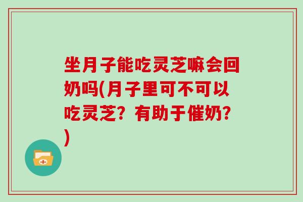 坐月子能吃灵芝嘛会回奶吗(月子里可不可以吃灵芝？有助于催奶？)