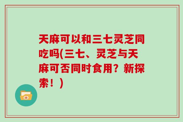 天麻可以和三七灵芝同吃吗(三七、灵芝与天麻可否同时食用？新探索！)